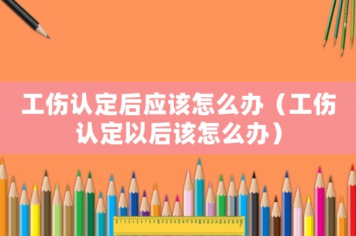 工傷認定后應該怎么辦（工傷認定以后該怎么辦）