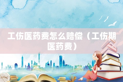 工傷醫藥費怎么賠償（工傷期醫藥費）