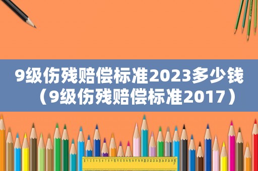 9級傷殘賠償標準2023多少錢（9級傷殘賠償標準2017）