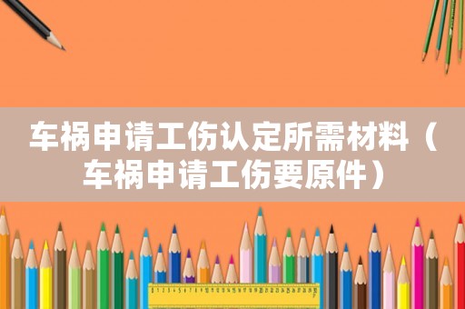 車禍申請工傷認定所需材料（車禍申請工傷要原件）