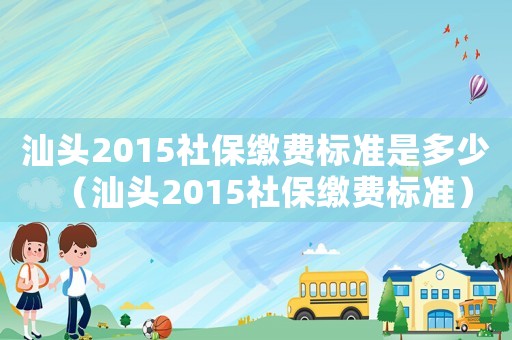汕頭2015社保繳費標準是多少（汕頭2015社保繳費標準）