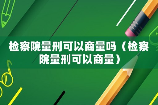 檢察院量刑可以商量嗎（檢察院量刑可以商量）