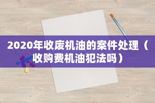 2020年收廢機油的案件處理（收購費機油犯法嗎）