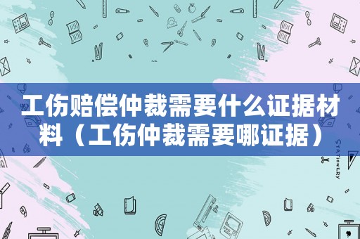 工傷賠償仲裁需要什么證據材料（工傷仲裁需要哪證據）