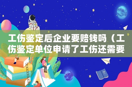 工傷鑒定后企業(yè)要賠錢嗎（工傷鑒定單位申請了工傷還需要什么資料）