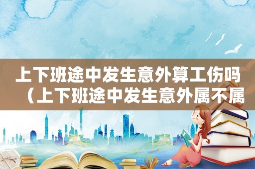 上下班途中發生意外算工傷嗎（上下班途中發生意外屬不屬于工傷嗎）