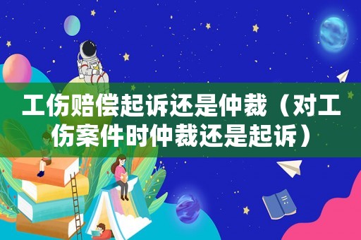 工傷賠償起訴還是仲裁（對(duì)工傷案件時(shí)仲裁還是起訴）