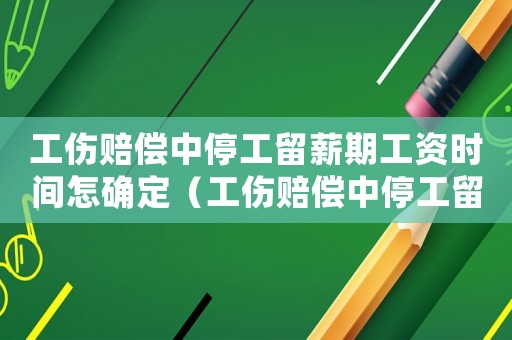 工傷賠償中停工留薪期工資時間怎確定（工傷賠償中停工留薪期間多長）