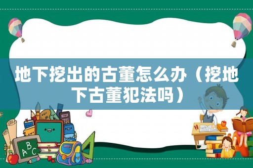 地下挖出的古董怎么辦（挖地下古董犯法嗎）