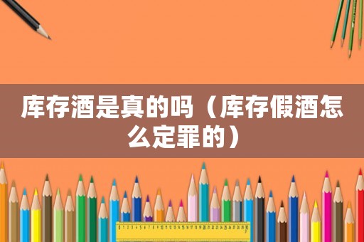 庫存酒是真的嗎（庫存假酒怎么定罪的）