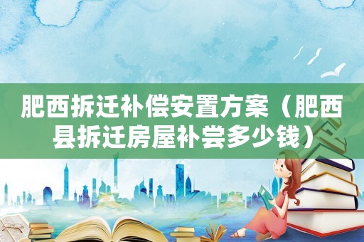 肥西拆遷補償安置方案（肥西縣拆遷房屋補嘗多少錢）