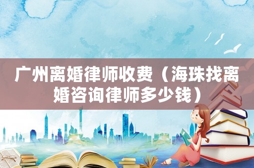 廣州離婚律師收費（海珠找離婚咨詢律師多少錢）