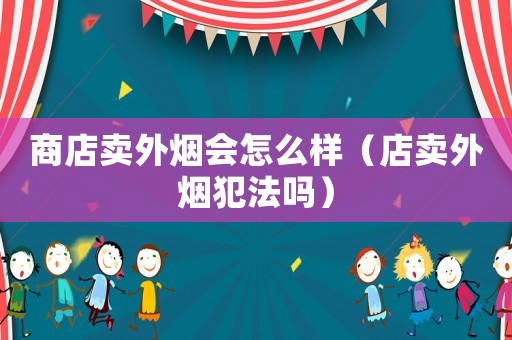 商店賣外煙會怎么樣（店賣外煙犯法嗎）