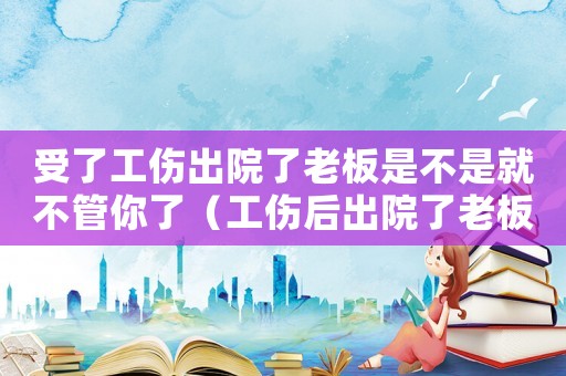 受了工傷出院了老板是不是就不管你了（工傷后出院了老板不管了怎么辦）