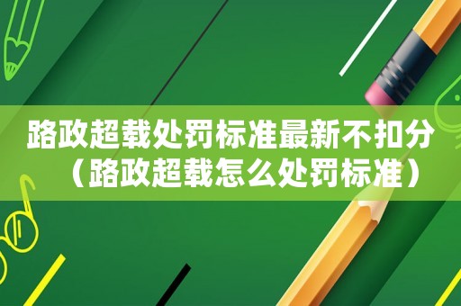 路政超載處罰標準最新不扣分（路政超載怎么處罰標準）