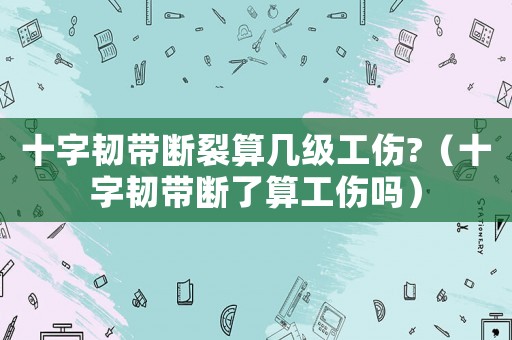 十字韌帶斷裂算幾級(jí)工傷?（十字韌帶斷了算工傷嗎）