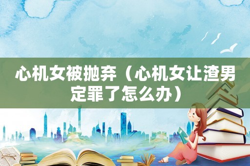 心機女被拋棄（心機女讓渣男定罪了怎么辦）