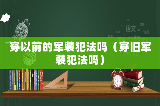 穿以前的軍裝犯法嗎（穿舊軍裝犯法嗎）