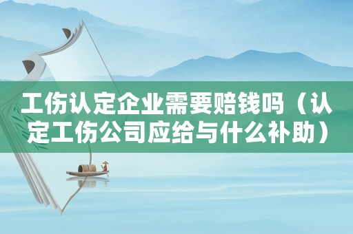 工傷認定企業需要賠錢嗎（認定工傷公司應給與什么補助）