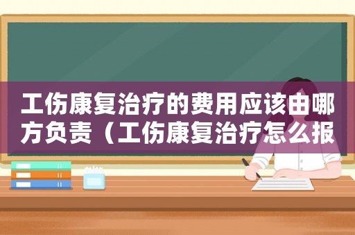 工傷康復治療的費用應該由哪方負責（工傷康復治療怎么報銷）