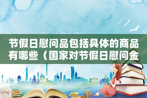 節假日慰問品包括具體的商品有哪些（國家對節假日慰問金標準的規定）