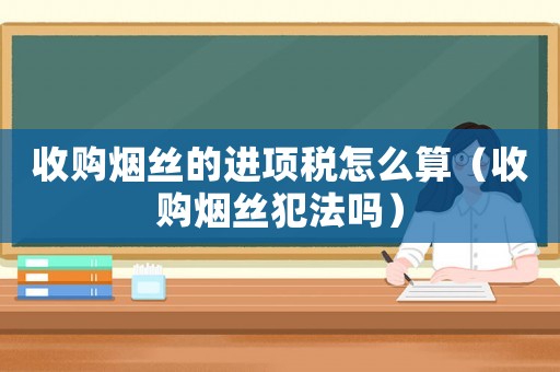 收購煙絲的進項稅怎么算（收購煙絲犯法嗎）