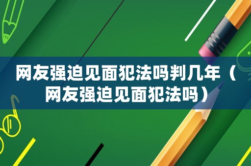 網(wǎng)友強迫見面犯法嗎判幾年（網(wǎng)友強迫見面犯法嗎）