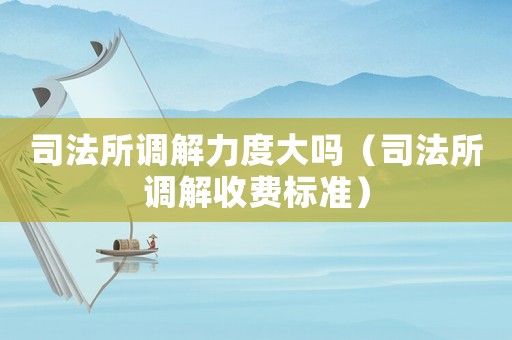 司法所調解力度大嗎（司法所調解收費標準）