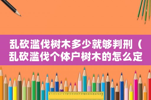 亂砍濫伐樹木多少就夠判刑（亂砍濫伐個體戶樹木的怎么定罪的）