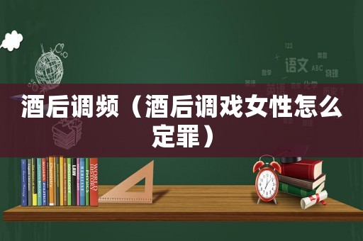 酒后調頻（酒后調戲女性怎么定罪）