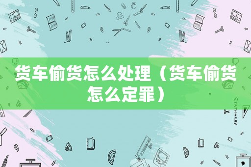 貨車偷貨怎么處理（貨車偷貨怎么定罪）
