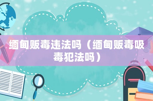緬甸販毒違法嗎（緬甸販毒吸毒犯法嗎）