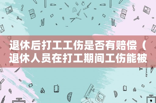 退休后打工工傷是否有賠償（退休人員在打工期間工傷能被解聘嗎）