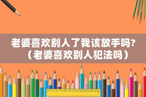 老婆喜歡別人了我該放手嗎?（老婆喜歡別人犯法嗎）