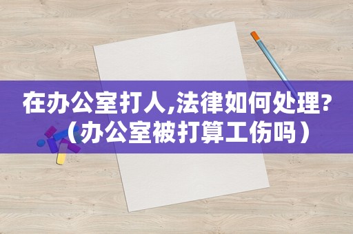 在辦公室打人,法律如何處理?（辦公室被打算工傷嗎）