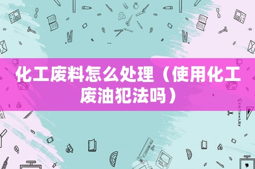 化工廢料怎么處理（使用化工廢油犯法嗎）