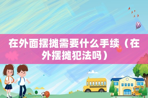 在外面擺攤需要什么手續（在外擺攤犯法嗎）