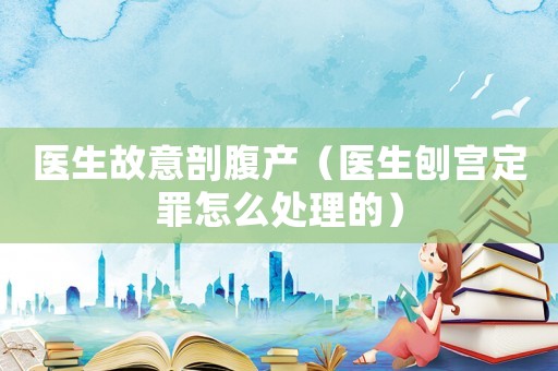 醫生故意剖腹產（醫生刨宮定罪怎么處理的）