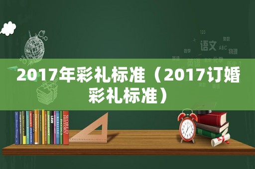 2017年彩禮標(biāo)準(zhǔn)（2017訂婚彩禮標(biāo)準(zhǔn)）