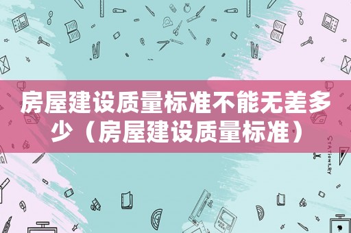 房屋建設質量標準不能無差多少（房屋建設質量標準）