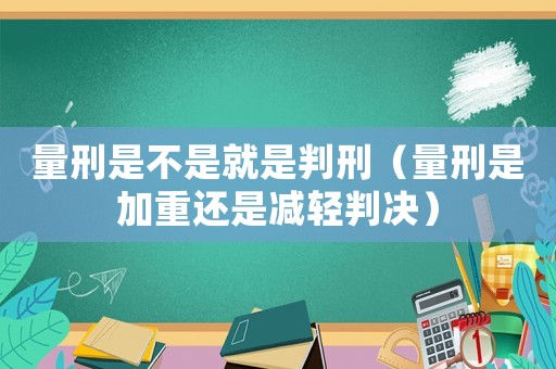 量刑是不是就是判刑（量刑是加重還是減輕判決）