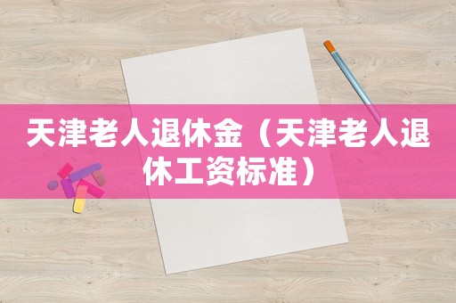 天津老人退休金（天津老人退休工資標準）