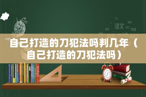 自己打造的刀犯法嗎判幾年（自己打造的刀犯法嗎）