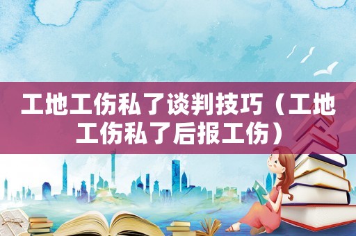 工地工傷私了談判技巧（工地工傷私了后報工傷）