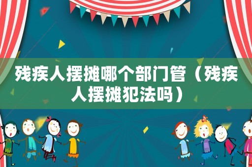 殘疾人擺攤哪個(gè)部門管（殘疾人擺攤犯法嗎）