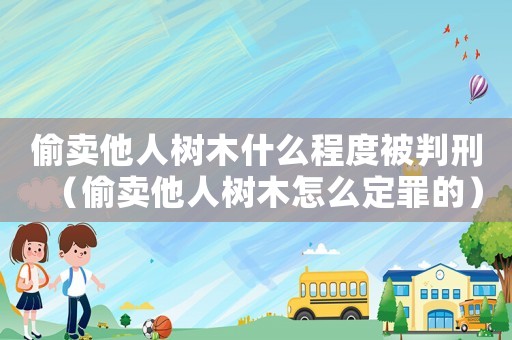 偷賣他人樹木什么程度被判刑（偷賣他人樹木怎么定罪的）