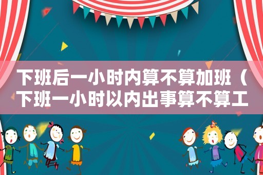 下班后一小時內算不算加班（下班一小時以內出事算不算工傷）