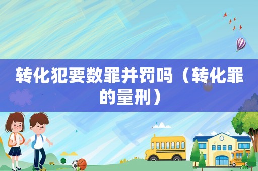 轉(zhuǎn)化犯要數(shù)罪并罰嗎（轉(zhuǎn)化罪的量刑）