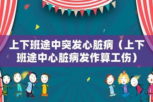 上下班途中突發心臟病（上下班途中心臟病發作算工傷）