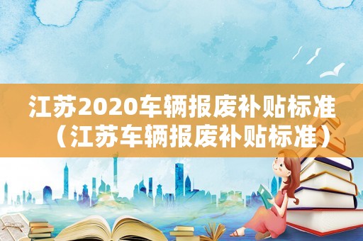 江蘇2020車輛報廢補貼標準（江蘇車輛報廢補貼標準）
